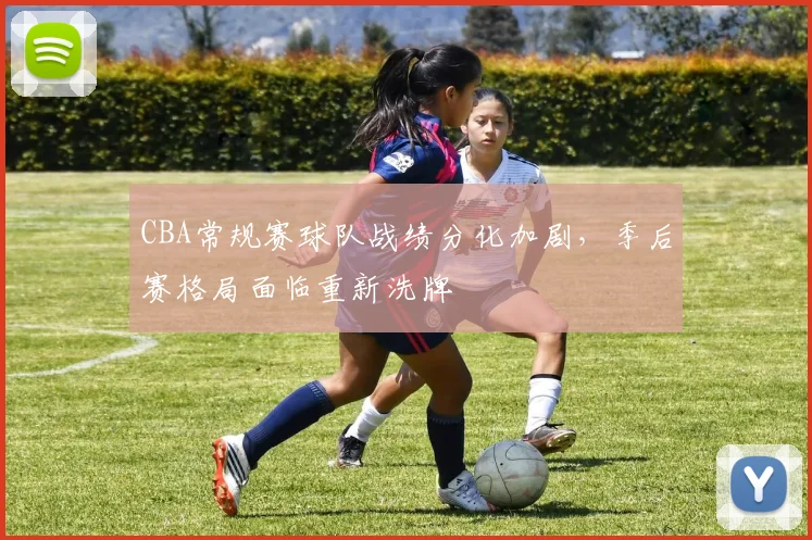 CBA常规赛球队战绩分化加剧，季后赛格局面临重新洗牌