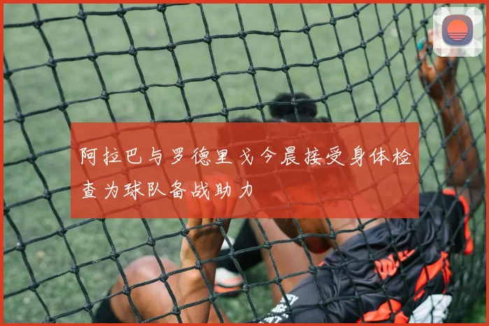 阿拉巴与罗德里戈今晨接受身体检查为球队备战助力