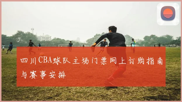 四川CBA球队主场门票网上订购指南与赛事安排
