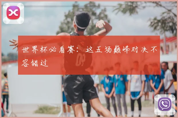 世界杯必看赛：这五场巅峰对决不容错过